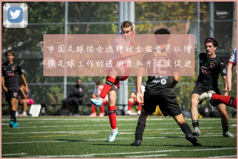 中国足球协会选聘社会监督员以增强足球工作的透明度和开放度促进足球事业发展