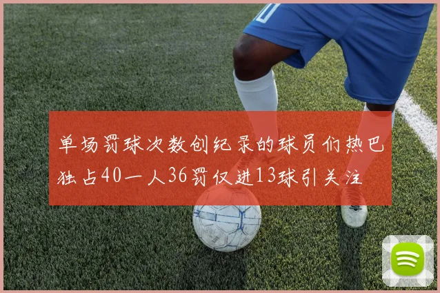 单场罚球次数创纪录的球员们热巴独占40一人36罚仅进13球引关注
