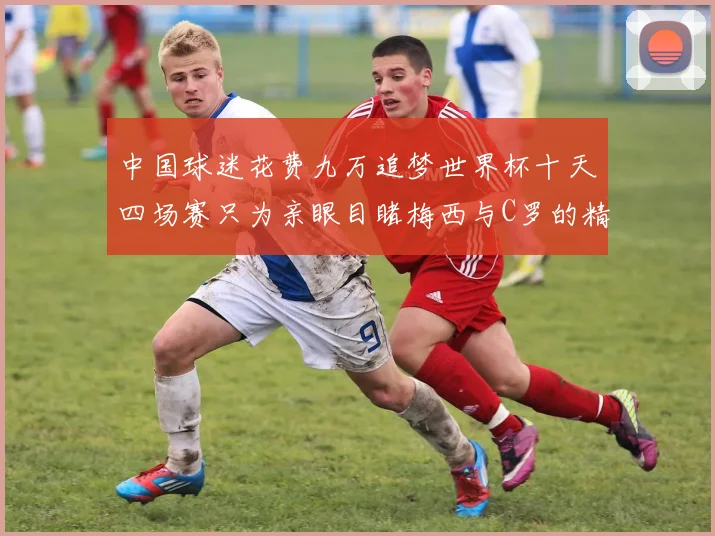 中国球迷花费九万追梦世界杯十天四场赛只为亲眼目睹梅西与C罗的精彩对决