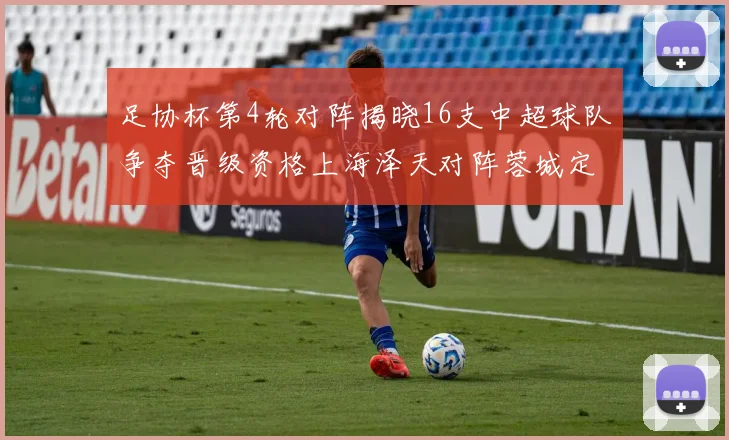 足协杯第4轮对阵揭晓16支中超球队争夺晋级资格上海泽天对阵蓉城定于6月20日19时30分
