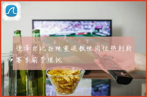 德泽尔比拒绝重返教练岗位热刺新赛季前景堪忧