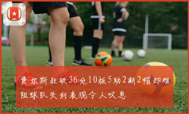费尔斯狂砍36分10板5助2断2帽却难阻球队失利表现令人叹息