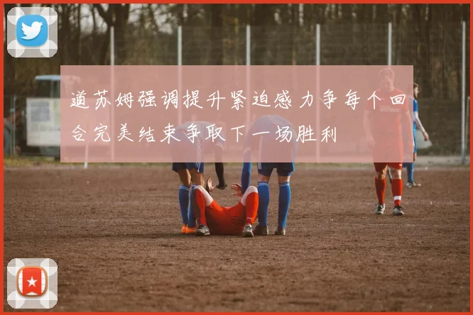 道苏姆强调提升紧迫感力争每个回合完美结束争取下一场胜利