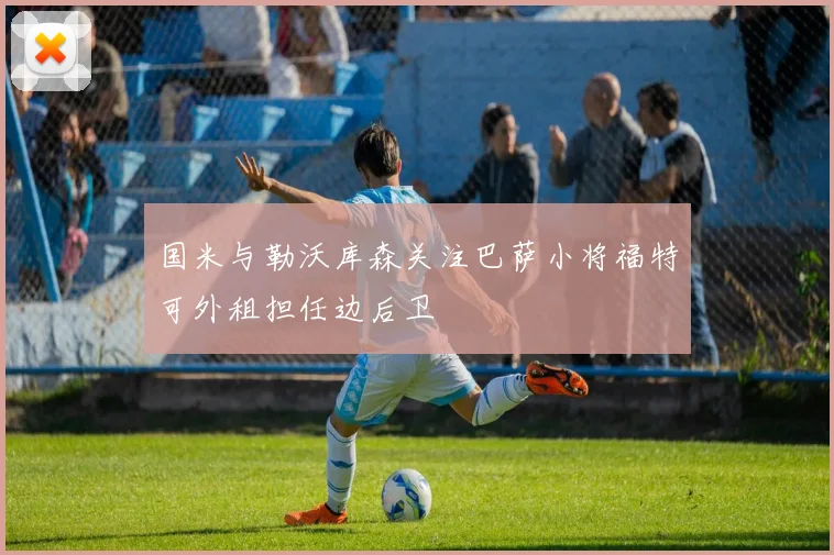 国米与勒沃库森关注巴萨小将福特可外租担任边后卫