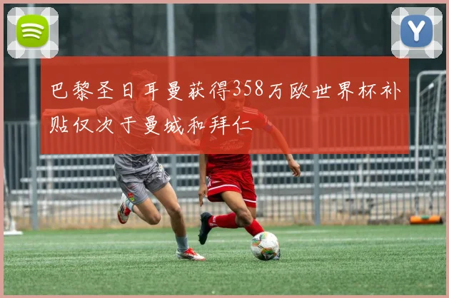 巴黎圣日耳曼获得358万欧世界杯补贴仅次于曼城和拜仁