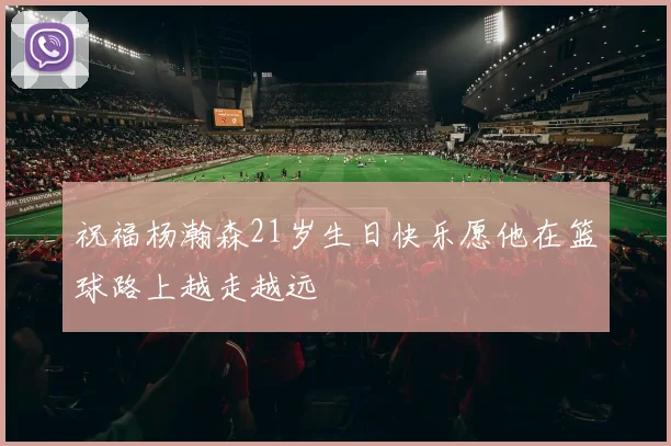 祝福杨瀚森21岁生日快乐愿他在篮球路上越走越远