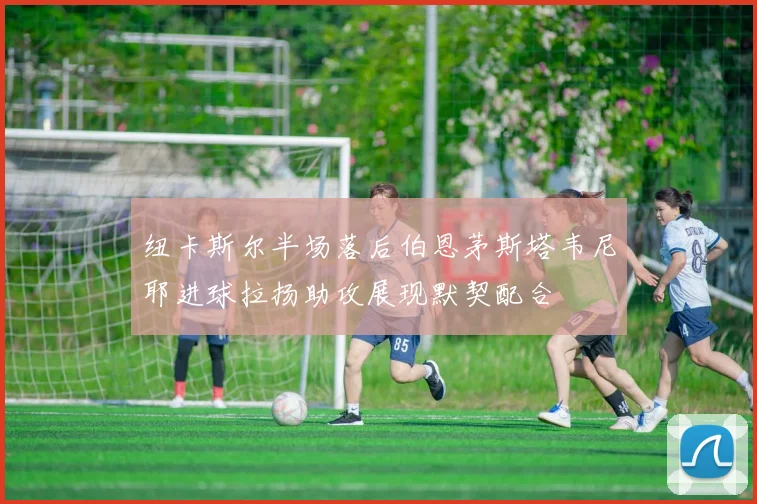 纽卡斯尔半场落后伯恩茅斯塔韦尼耶进球拉扬助攻展现默契配合