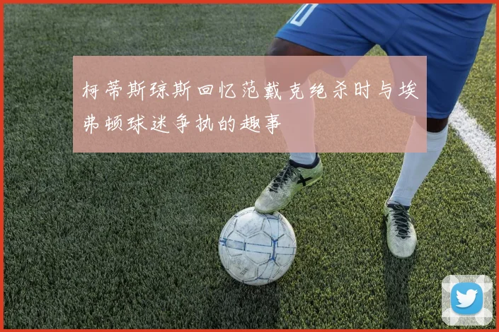柯蒂斯琼斯回忆范戴克绝杀时与埃弗顿球迷争执的趣事
