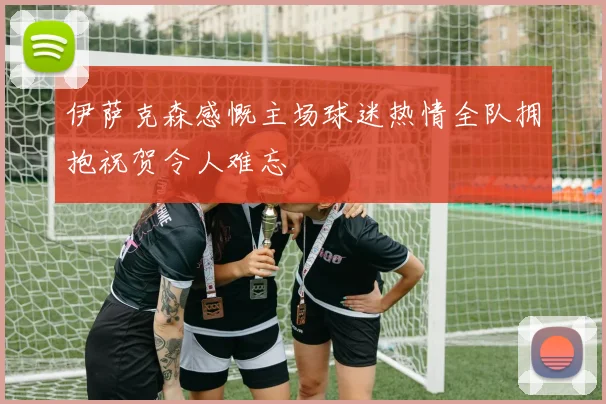 伊萨克森感慨主场球迷热情全队拥抱祝贺令人难忘