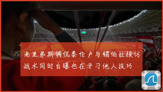 老里弗斯调侃泰伦卢与锡伯杜模仿战术同时自曝也在学习他人技巧