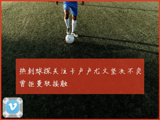 热刺球探关注卡卢卢尤文坚决不卖曾拒曼联接触