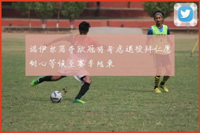 诺伊尔若夺欧冠将考虑退役拜仁愿耐心等候至赛季结束
