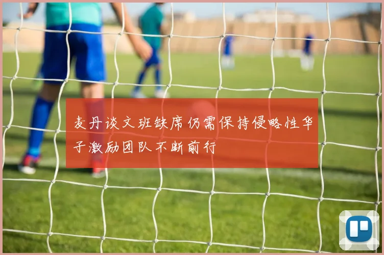 麦丹谈文班缺席仍需保持侵略性华子激励团队不断前行