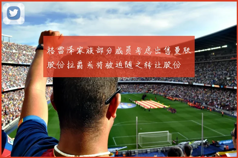 格雷泽家族部分成员考虑出售曼联股份拉爵或将被迫随之转让股份